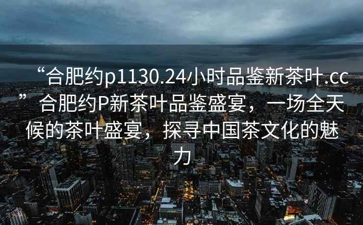 “合肥約p1130.24小時(shí)品鑒新茶葉.cc”合肥約P新茶葉品鑒盛宴，一場(chǎng)全天候的茶葉盛宴，探尋中國茶文化的魅力