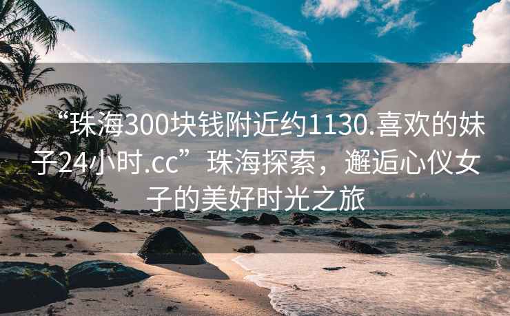 “珠海300塊錢(qián)附近約1130.喜歡的妹子24小時(shí).cc”珠海探索，邂逅心儀女子的美好時(shí)光之旅