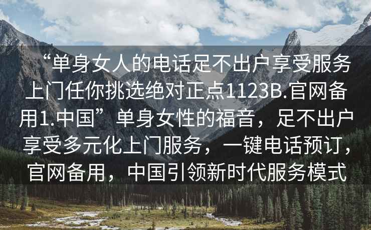 “單身女人的電話(huà)足不出戶(hù)享受服務(wù)上門(mén)任你挑選絕對正點(diǎn)1123B.官網(wǎng)備用1.中國”單身女性的福音，足不出戶(hù)享受多元化上門(mén)服務(wù)，一鍵電話(huà)預訂，官網(wǎng)備用，中國引領(lǐng)新時(shí)代服務(wù)模式