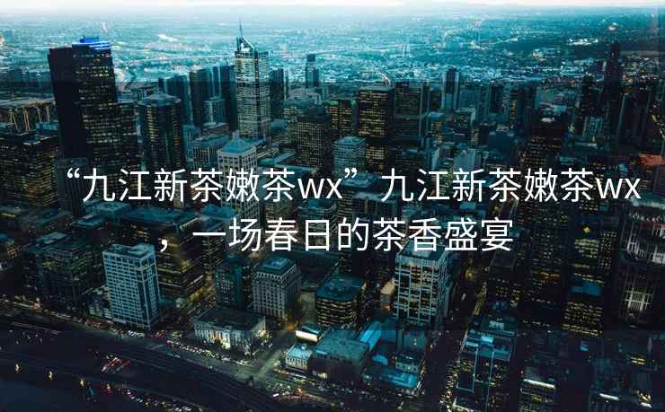 “九江新茶嫩茶wx”九江新茶嫩茶wx，一場(chǎng)春日的茶香盛宴