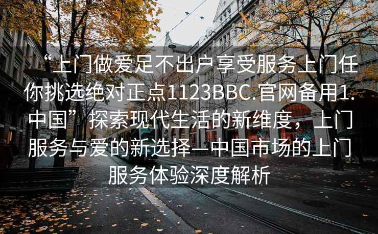 “上門(mén)做愛(ài)足不出戶(hù)享受服務(wù)上門(mén)任你挑選絕對正點(diǎn)1123BBC.官網(wǎng)備用1.中國”探索現代生活的新維度，上門(mén)服務(wù)與愛(ài)的新選擇—中國市場(chǎng)的上門(mén)服務(wù)體驗深度解析