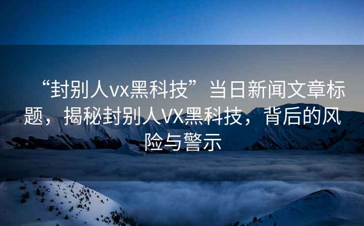 “封別人vx黑科技”當日新聞文章標題，揭秘封別人VX黑科技，背后的風(fēng)險與警示