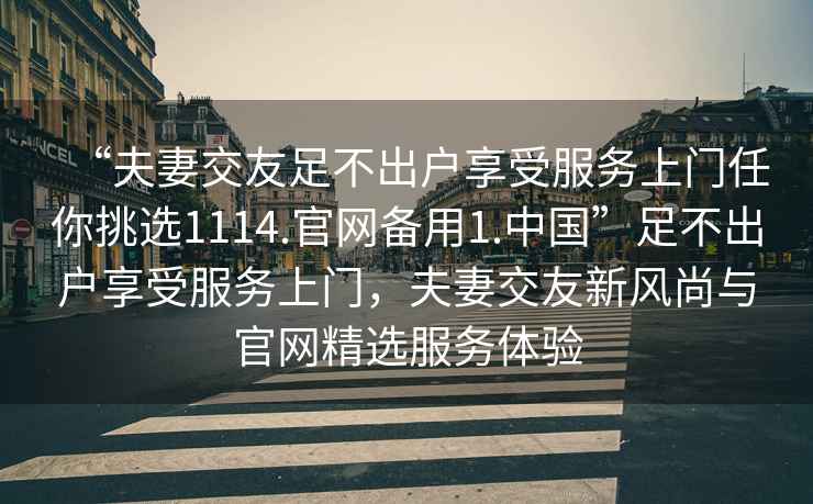 “夫妻交友足不出戶(hù)享受服務(wù)上門(mén)任你挑選1114.官網(wǎng)備用1.中國”足不出戶(hù)享受服務(wù)上門(mén)，夫妻交友新風(fēng)尚與官網(wǎng)精選服務(wù)體驗