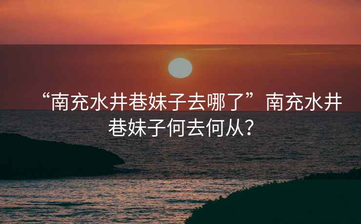 “南充水井巷妹子去哪了”南充水井巷妹子何去何從？