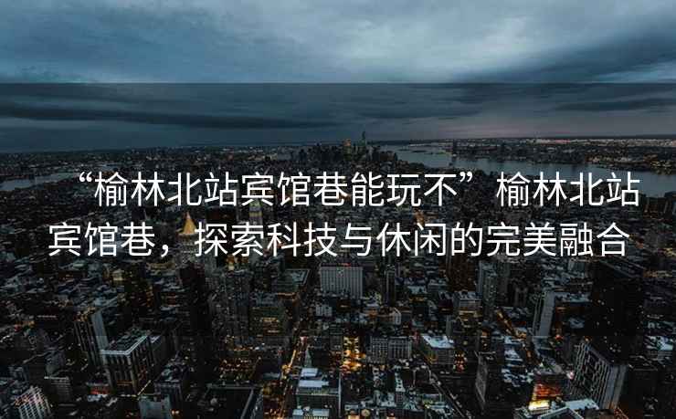 “榆林北站賓館巷能玩不”榆林北站賓館巷，探索科技與休閑的完美融合