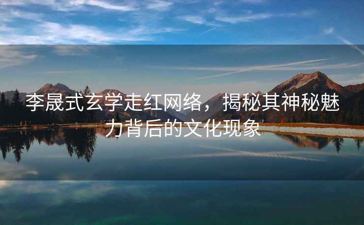 李晟式玄學(xué)走紅網(wǎng)絡(luò )，揭秘其神秘魅力背后的文化現象