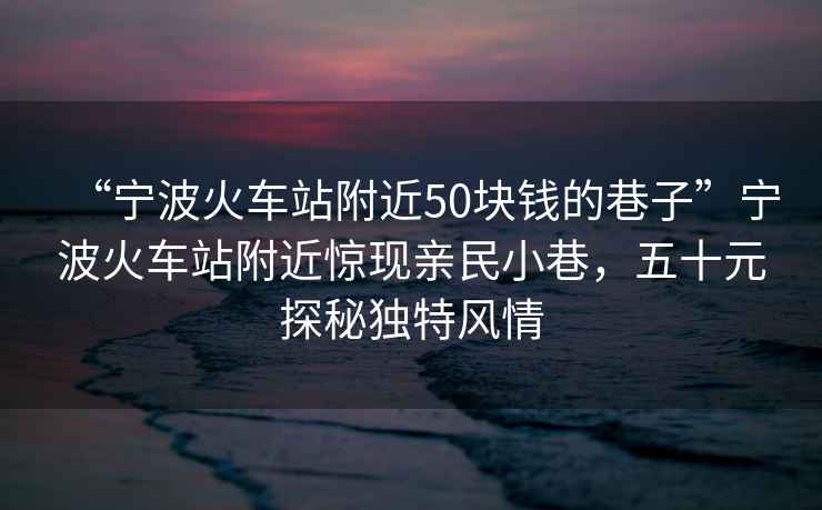 “寧波火車(chē)站附近50塊錢(qián)的巷子”寧波火車(chē)站附近驚現親民小巷，五十元探秘獨特風(fēng)情