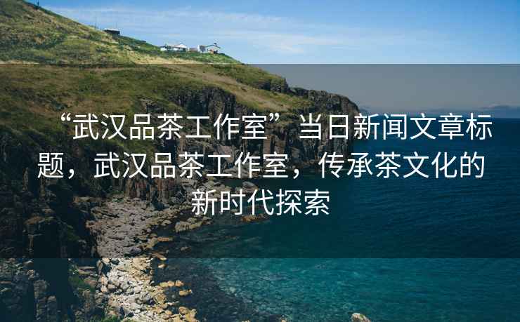 “武漢品茶工作室”當日新聞文章標題，武漢品茶工作室，傳承茶文化的新時(shí)代探索