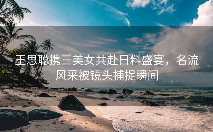 王思聰攜三美女共赴日料盛宴，名流風(fēng)采被鏡頭捕捉瞬間