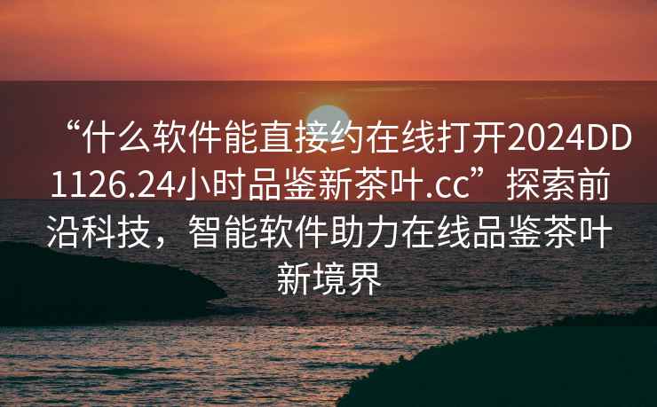 “什么軟件能直接約在線(xiàn)打開(kāi)2024DD1126.24小時(shí)品鑒新茶葉.cc”探索前沿科技，智能軟件助力在線(xiàn)品鑒茶葉新境界