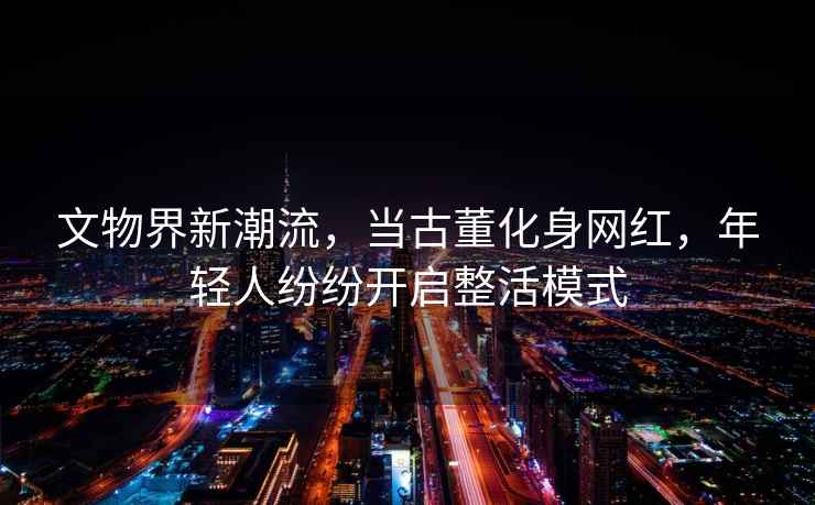 文物界新潮流，當古董化身網(wǎng)紅，年輕人紛紛開(kāi)啟整活模式