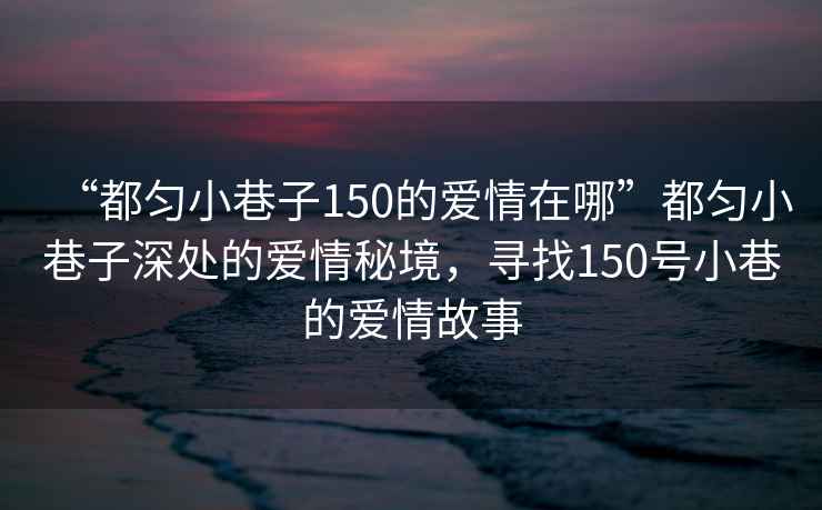 “都勻小巷子150的愛(ài)情在哪”都勻小巷子深處的愛(ài)情秘境，尋找150號小巷的愛(ài)情故事