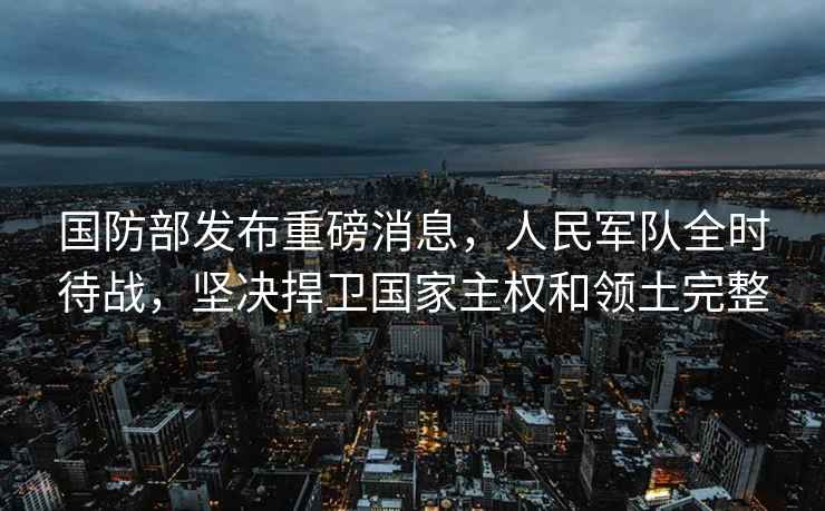國防部發(fā)布重磅消息，人民軍隊全時(shí)待戰，堅決捍衛國家主權和領(lǐng)土完整