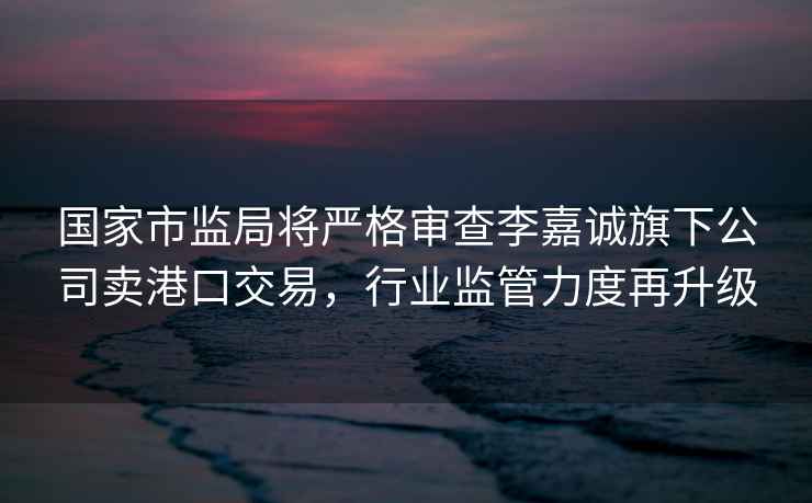國家市監局將嚴格審查李嘉誠旗下公司賣(mài)港口交易，行業(yè)監管力度再升級