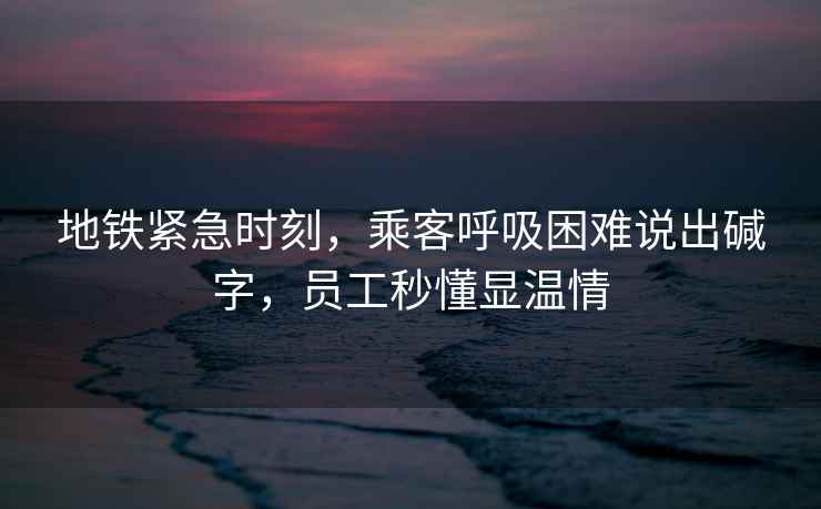 地鐵緊急時(shí)刻，乘客呼吸困難說(shuō)出堿字，員工秒懂顯溫情