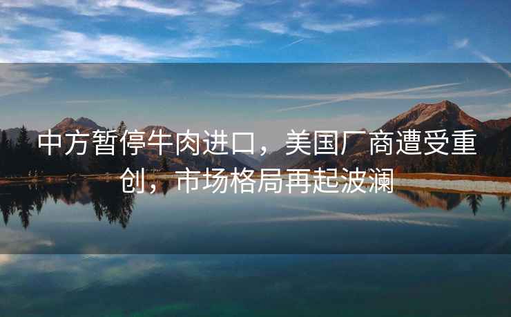 中方暫停牛肉進(jìn)口，美國廠(chǎng)商遭受重創(chuàng  )，市場(chǎng)格局再起波瀾