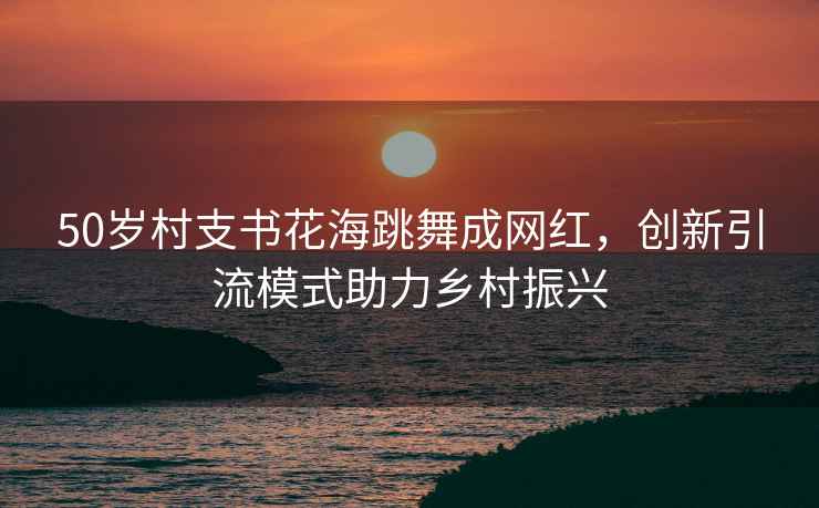 50歲村支書(shū)花海跳舞成網(wǎng)紅，創(chuàng  )新引流模式助力鄉村振興