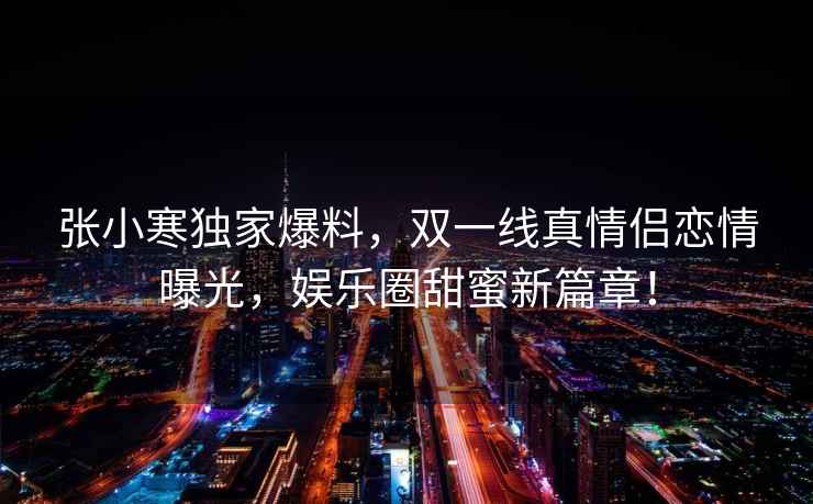張小寒獨家爆料，雙一線(xiàn)真情侶戀情曝光，娛樂(lè )圈甜蜜新篇章！