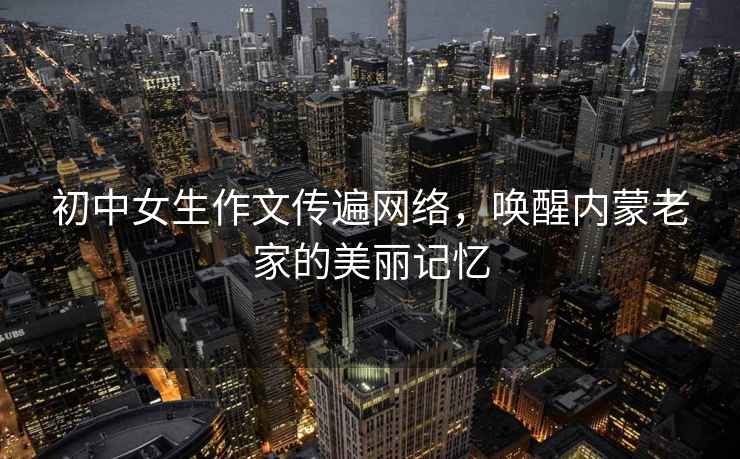 初中女生作文傳遍網(wǎng)絡(luò )，喚醒內蒙老家的美麗記憶