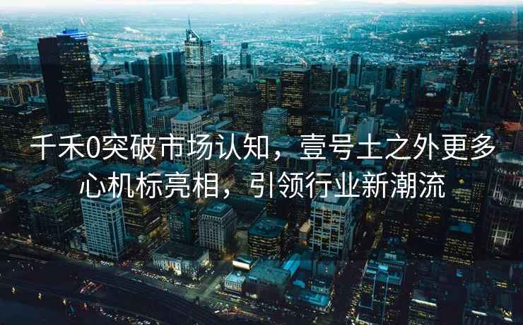 千禾0突破市場(chǎng)認知，壹號土之外更多心機標亮相，引領(lǐng)行業(yè)新潮流