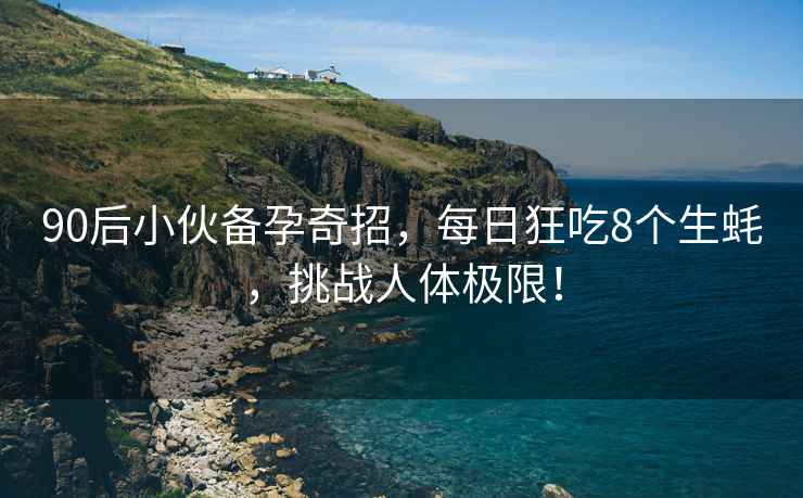 90后小伙備孕奇招，每日狂吃8個(gè)生蠔，挑戰人體極限！
