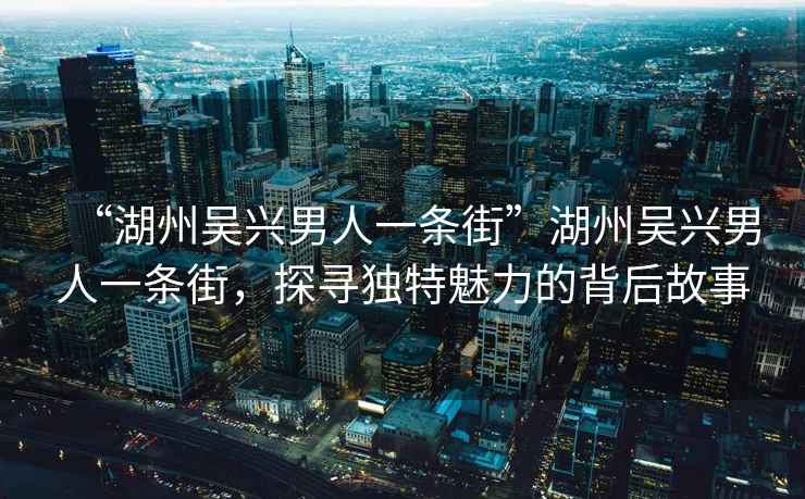 “湖州吳興男人一條街”湖州吳興男人一條街，探尋獨特魅力的背后故事