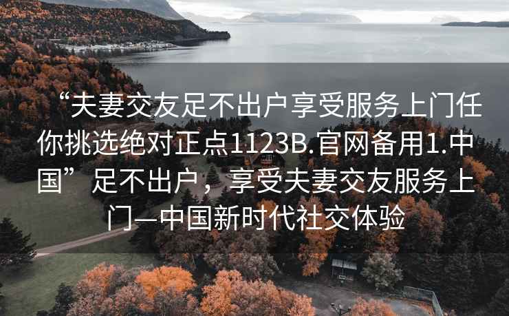 “夫妻交友足不出戶(hù)享受服務(wù)上門(mén)任你挑選絕對正點(diǎn)1123B.官網(wǎng)備用1.中國”足不出戶(hù)，享受夫妻交友服務(wù)上門(mén)—中國新時(shí)代社交體驗
