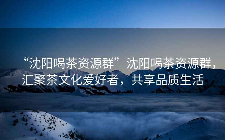 “沈陽(yáng)喝茶資源群”沈陽(yáng)喝茶資源群，匯聚茶文化愛(ài)好者，共享品質(zhì)生活