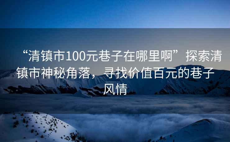 “清鎮市100元巷子在哪里啊”探索清鎮市神秘角落，尋找價(jià)值百元的巷子風(fēng)情