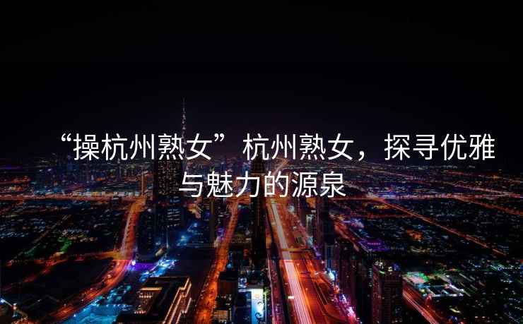 “操杭州熟女”杭州熟女，探尋優(yōu)雅與魅力的源泉