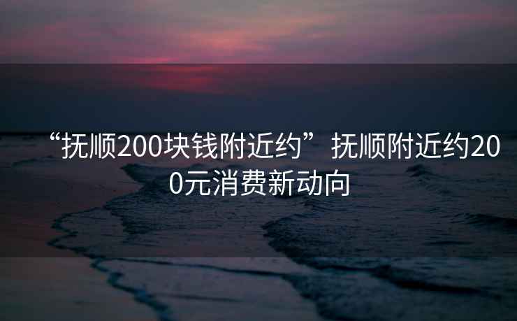 “撫順200塊錢(qián)附近約”撫順附近約200元消費新動(dòng)向