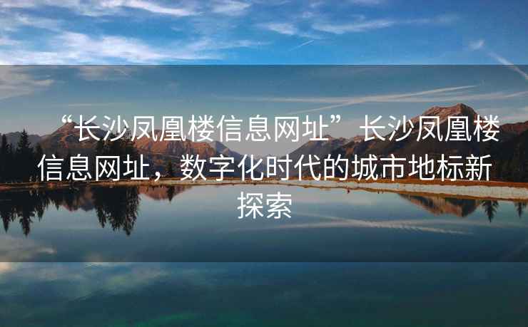 “長(cháng)沙鳳凰樓信息網(wǎng)址”長(cháng)沙鳳凰樓信息網(wǎng)址，數字化時(shí)代的城市地標新探索