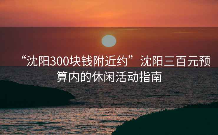 “沈陽(yáng)300塊錢(qián)附近約”沈陽(yáng)三百元預算內的休閑活動(dòng)指南