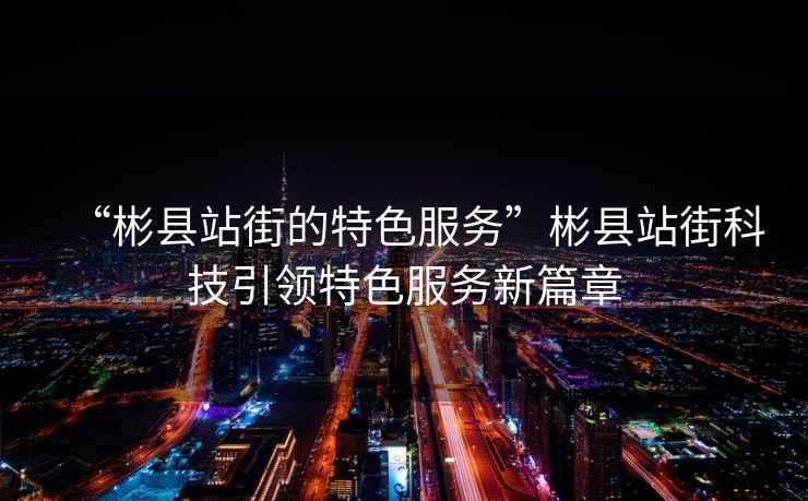 “彬縣站街的特色服務(wù)”彬縣站街科技引領(lǐng)特色服務(wù)新篇章