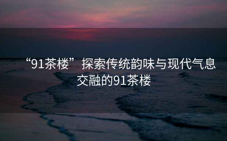 “91茶樓”探索傳統韻味與現代氣息交融的91茶樓