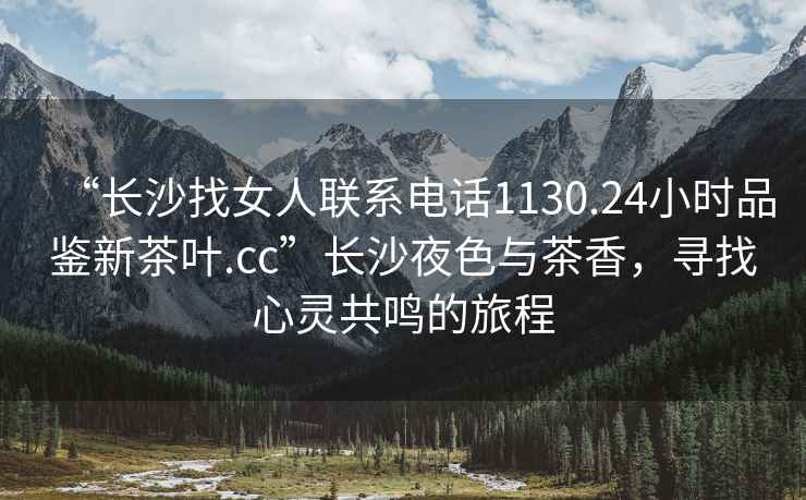 “長(cháng)沙找女人聯(lián)系電話(huà)1130.24小時(shí)品鑒新茶葉.cc”長(cháng)沙夜色與茶香，尋找心靈共鳴的旅程