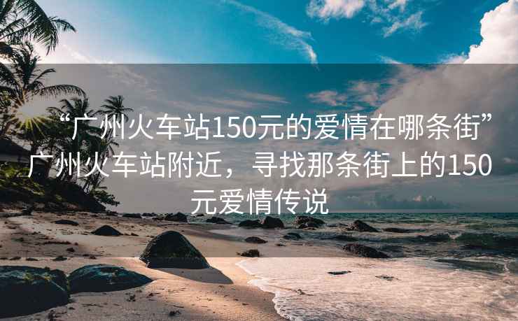 “廣州火車(chē)站150元的愛(ài)情在哪條街”廣州火車(chē)站附近，尋找那條街上的150元愛(ài)情傳說(shuō)