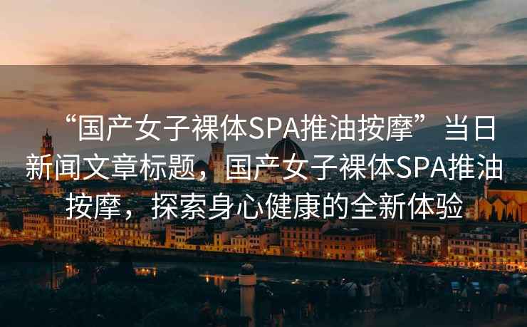 “國產(chǎn)女子裸體SPA推油按摩”當日新聞文章標題，國產(chǎn)女子裸體SPA推油按摩，探索身心健康的全新體驗