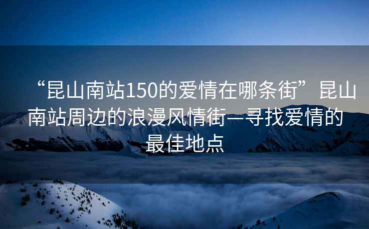 “昆山南站150的愛(ài)情在哪條街”昆山南站周邊的浪漫風(fēng)情街—尋找愛(ài)情的最佳地點(diǎn)