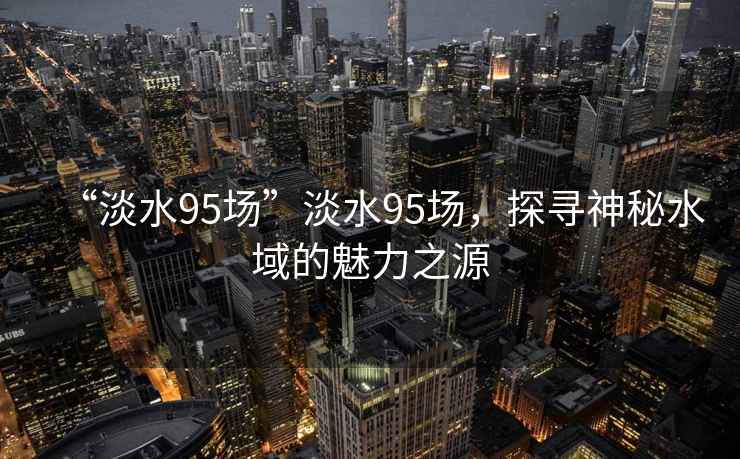 “淡水95場(chǎng)”淡水95場(chǎng)，探尋神秘水域的魅力之源