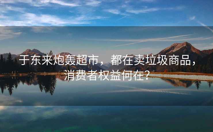 于東來(lái)炮轟超市，都在賣(mài)垃圾商品，消費者權益何在？
