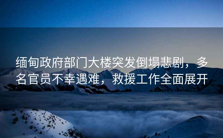緬甸政府部門(mén)大樓突發(fā)倒塌悲劇，多名官員不幸遇難，救援工作全面展開(kāi)