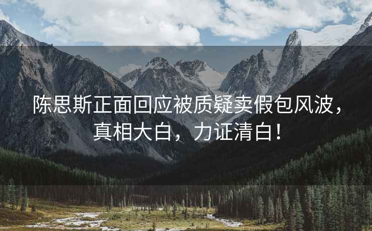 陳思斯正面回應被質(zhì)疑賣(mài)假包風(fēng)波，真相大白，力證清白！