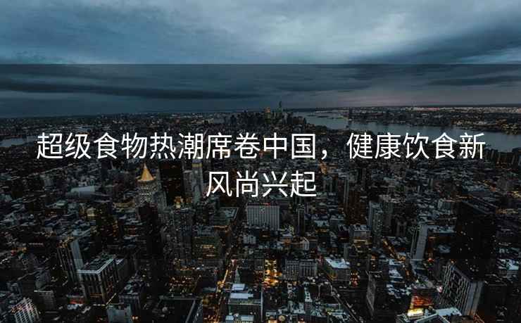 超級食物熱潮席卷中國，健康飲食新風(fēng)尚興起