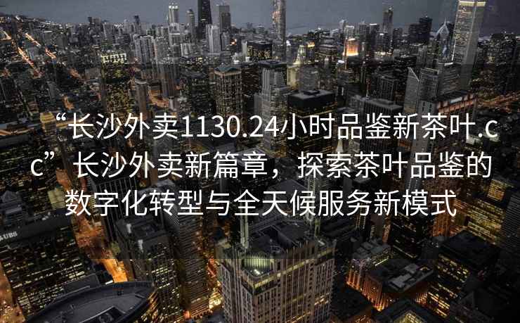 “長(cháng)沙外賣(mài)1130.24小時(shí)品鑒新茶葉.cc”長(cháng)沙外賣(mài)新篇章，探索茶葉品鑒的數字化轉型與全天候服務(wù)新模式