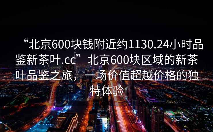“北京600塊錢(qián)附近約1130.24小時(shí)品鑒新茶葉.cc”北京600塊區域的新茶葉品鑒之旅，一場(chǎng)價(jià)值超越價(jià)格的獨特體驗