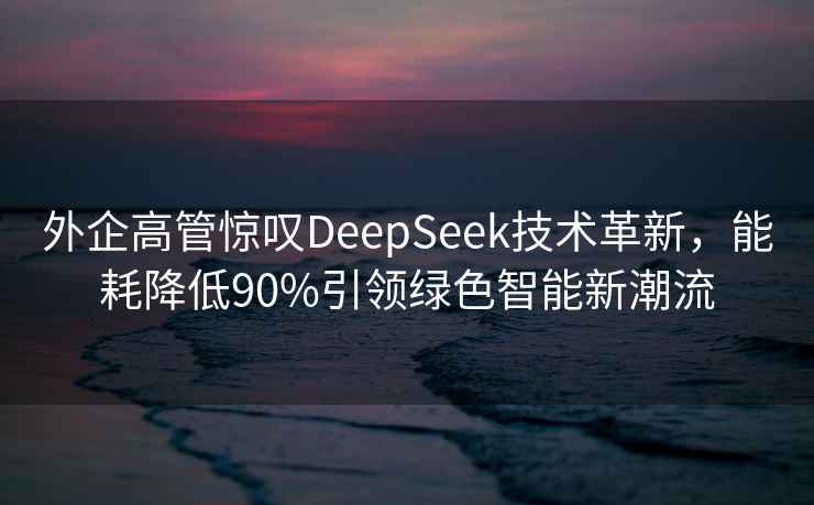 外企高管驚嘆DeepSeek技術(shù)革新，能耗降低90%引領(lǐng)綠色智能新潮流