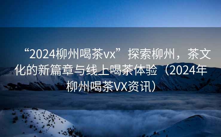 “2024柳州喝茶vx”探索柳州，茶文化的新篇章與線(xiàn)上喝茶體驗（2024年柳州喝茶VX資訊）