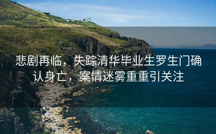 悲劇再臨，失蹤清華畢業(yè)生羅生門(mén)確認身亡，案情迷霧重重引關(guān)注