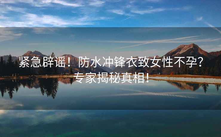 緊急辟謠！防水沖鋒衣致女性不孕？專(zhuān)家揭秘真相！